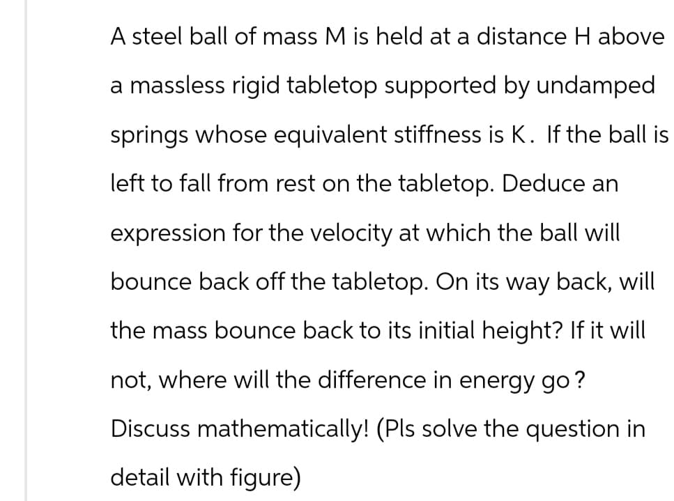 A steel ball of mass M is held at a distance H above
a massless rigid tabletop supported by undamped
springs whose equivalent stiffness is K. If the ball is
left to fall from rest on the tabletop. Deduce an
expression for the velocity at which the ball will
bounce back off the tabletop. On its way back, will
the mass bounce back to its initial height? If it will
not, where will the difference in energy go?
Discuss mathematically! (Pls solve the question in
detail with figure)