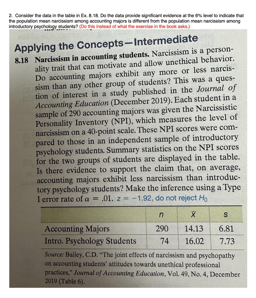 2. Consider the data in the table in Ex. 8.18. Do the data provide significant evidence at the 6% level to indicate that
the population mean narcissism among accounting majors is different from the population mean narcissism among
introductory psychology students? (Do this instead of what the exercise in the book asks.)
Applying the Concepts-Intermediate
8.18 Narcissism in accounting students. Narcissism is a person-
ality trait that can motivate and allow unethical behavior.
Do accounting majors exhibit any more or less narcis-
sism than any other group of students? This was a ques-
tion of interest in a study published in the Journal of
Accounting Education (December 2019). Each student in a
sample of 290 accounting majors was given the Narcissistic
Personality Inventory (NPI), which measures the level of
narcissism on a 40-point scale. These NPI scores were com-
pared to those in an independent sample of introductory
psychology students. Summary statistics on the NPI scores
for the two groups of students are displayed in the table.
Is there evidence to support the claim that, on average,
accounting majors exhibit less narcissism than introduc-
tory psychology students? Make the inference using a Type
I error rate of a .01. z = -1.92, do not reject Ho
=
n
290
74
X
14.13
16.02
S
6.81
7.73
Accounting Majors
Intro. Psychology Students
Source: Bailey, C.D. "The joint effects of narcissism and psychopathy
on accounting students' attitudes towards unethical professional
practices," Journal of Accounting Education, Vol. 49, No. 4, December
2019 (Table 6).