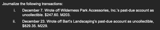 Journalize the following transactions:
i. December 7. Wrote off Wilderness Park Accessories, Inc.'s past-due account as
uncollectible. $247.60. M203.
ii.
December 23. Wrote off Bart's Landscaping's past-due account as uncollectible,
$829.35. M229.