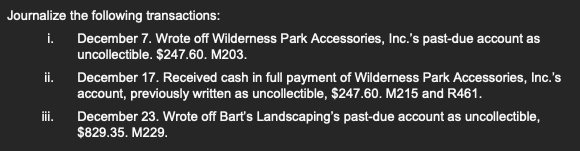 Journalize the following transactions:
i. December 7. Wrote off Wilderness Park Accessories, Inc.'s past-due account as
uncollectible. $247.60. M203.
ii.
iii.
December 17. Received cash in full payment of Wilderness Park Accessories, Inc.'s
account, previously written as uncollectible, $247.60. M215 and R461.
December 23. Wrote off Bart's Landscaping's past-due account as uncollectible,
$829.35. M229.