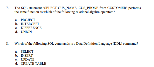 7.
The SQL statement 'SELECT CUS_NAME, CUS_PHONE from CUSTOMER' performs
the same function as which of the following relational algebra operators?
a. PROJECT
b. INTERCEPT
c. DIFFERENCE
d. UNION
8.
Which of the following SQL commands is a Data Definition Language (DDL) command?
a. SELECT
b. INSERT
c. UPDATE
d. CREATE TABLE
