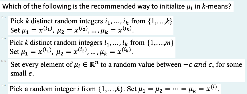 Which of the following is the recommended way to initialize u; in k-means?
Pick k distinct random integers i1, . , ik from {1,...,k}
Set μ x(1), μ2
Pick k distinct random integers i, .., ik from {1,...,m}
Set u = xC1), µ2 = x(12), ...,
= x(\2), ... , µk =
= x(k).
()* =
Set every element of u; E R" to a random value between -e and e, for some
= x(ik).
small e.
Pick a random integer i from {1,...,k}. Set µ1 = µ2 = ·… = µie = x).
