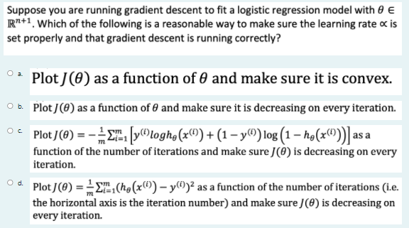 Suppose you are running gradient descent to fit a logistic regression model with 0 E
R+1, Which of the following is a reasonable way to make sure the learning rate c is
set properly and that gradient descent is running correctly?
Plot J(0) as a function of 0 and make sure it is convex.
O b. Plot J(8) as a function of 0 and make sure it is decreasing on every iteration.
O* Plot /(0) = -E [y®logho(x") + (1 – y®) log (1 – ħø(x"))] a a
function of the number of iterations and make sure J(0) is decreasing on every
iteration.
O d.
Plot J(8) =E(h,(x®) – y®)² as a function of the number of iterations (i.e.
the horizontal axis is the iteration number) and make sure J(8) is decreasing on
every iteration.
