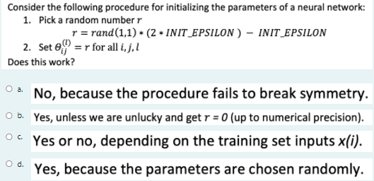 Consider the following procedure for initializing the parameters of a neural network:
1. Pick a random number r
r = rand(1,1) * (2 + INIT_EPSILON ) – INIT_EPSILON
2. Set e =r for all i, j,l
Does this work?
No, because the procedure fails to break symmetry.
O b. Yes, unless we are unlucky and get r = 0 (up to numerical precision).
O. Yes or no, depending on the training set inputs x(i).
d.
Yes, because the parameters are chosen randomly.
