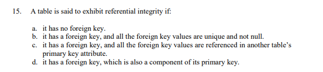 15.
A table is said to exhibit referential integrity if:
a. it has no foreign key.
b. it has a foreign key, and all the foreign key values are unique and not null.
c. it has a foreign key, and all the foreign key values are referenced in another table's
primary key attribute.
d. it has a foreign key, which is also a component of its primary key.
