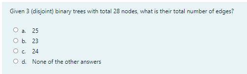 Given 3 (disjoint) binary trees with total 28 nodes, what is their total number of edges?
О а. 25
Оь. 23
O c.
24
O d. None of the other answers
