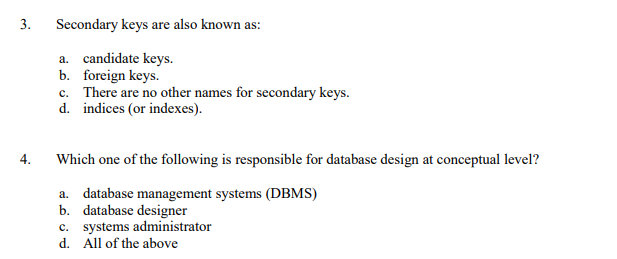 3.
Secondary keys are also known as:
a. candidate keys.
b. foreign keys.
c. There are no other names for secondary keys.
d. indices (or indexes).
4.
Which one of the following is responsible for database design at conceptual level?
a. database management systems (DBMS)
b. database designer
c. systems administrator
d. All of the above
