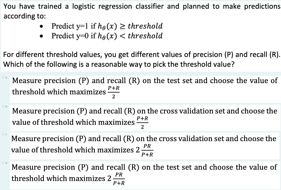 You have trained a logistic regression classifier and planned to make predictions
according to:
Predict y=1 if ho(x) 2 threshold
Predict y=0 if ho (x) < threshold
For different threshold values, you get different values of precision (P) and recall (R).
Which of the following is a reasonable way to pick the threshold value?
O a
Measure precision (P) and recall (R) on the test set and choose the value of
P+R
threshold which maximizes
2
Ob
Measure precision (P) and recall (R) on the cross validation set and choose the
P+R
value of threshold which maximizes
2
Measure precision (P) and recall (R) on the cross validation set and choose the
PR
value of threshold which maximizes 2
P+R
Measure precision (P) and recall (R) on the test set and choose the value of
PR
threshold which maximizes 2
P+R
