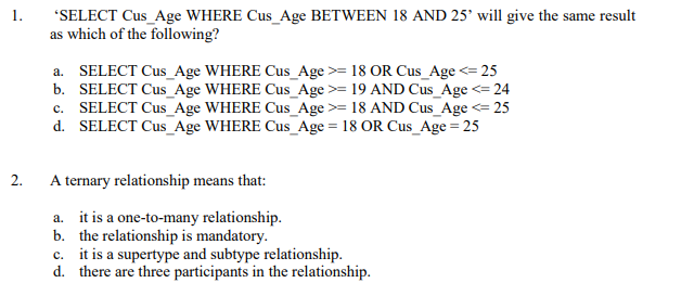 1.
"SELECT Cus_Age WHERE Cus_Age BETWEEN 18 AND 25° will give the same result
as which of the following?
a. SELECT Cus_Age WHERE Cus_Age >= 18 OR Cus_Age <= 25
b. SELECT Cus_Age WHERE Cus_Age >= 19 AND Cus_Age <= 24
c. SELECT Cus_Age WHERE Cus_Age>= 18 AND Cus_Age <= 25
d. SELECT Cus_Age WHERE Cus_Age = 18 OR Cus_Age = 25
2.
A ternary relationship means that:
a. it is a one-to-many relationship.
b. the relationship is mandatory.
c. it is a supertype and subtype relationship.
d. there are three participants in the relationship.
