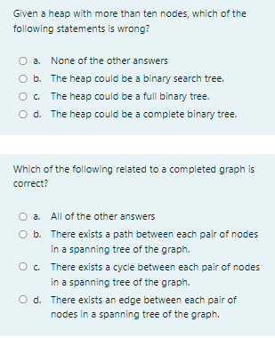 Given a heap with more than ten nodes, which of the
following statements is wrong?
O a. None of the other answers
O b. The heap could be a binary search tree.
O. The heap could be a full binary tree.
O d. The heap could be a complete binary tree.
Which of the following related to a completed graph is
correct?
O a. All of the other answers
O b. There exists a path between each pair of nodes
in a spanning tree of the graph.
O. There exists a cycle between each pair of nodes
in a spanning tree of the graph.
O d. There exists an edge between each pair of
nodes in a spanning tree of the graph.
