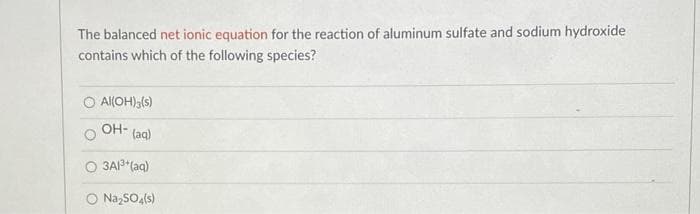 The balanced net ionic equation for the reaction of aluminum sulfate and sodium hydroxide
contains which of the following species?
O Al(OH) (s)
OH- (ag)
O 3AP*(aq)
O NazSO,(s)
