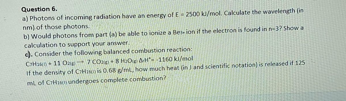 Question 6.
a) Photons of incoming radiation have an energy of E = 2500 kl/mol. Calculate the wavelength (in
nm) of those photons.
b) Would photons from part (a) be able to ionize a Be3+ ion if the electron is found in n=3? Show a
calculation to support your answer.
c). Consider the following balanced combustion reaction:
C7H16(1) + 11 O2(g) 7 CO2(g) + 8 H2O(g) A:H°= -1160 kJ/mol
If the density of C7H16(1) is 0.68 g/mL, how much heat (in J and scientific notation) is released if 125
mL of C7H16(1) undergoes complete combustion?
