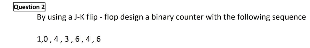 Question 2
By using a J-K flip - flop design a binary counter with the following sequence
1,0,4,3,6,4 ,6
