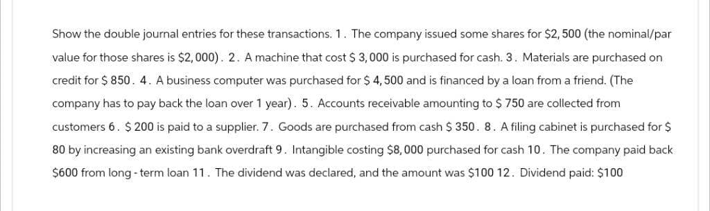 Show the double journal entries for these transactions. 1. The company issued some shares for $2,500 (the nominal/par
value for those shares is $2,000). 2. A machine that cost $ 3,000 is purchased for cash. 3. Materials are purchased on
credit for $850. 4. A business computer was purchased for $ 4,500 and is financed by a loan from a friend. (The
company has to pay back the loan over 1 year). 5. Accounts receivable amounting to $750 are collected from
customers 6. $200 is paid to a supplier. 7. Goods are purchased from cash $ 350. 8. A filing cabinet is purchased for $
80 by increasing an existing bank overdraft 9. Intangible costing $8,000 purchased for cash 10. The company paid back
$600 from long-term loan 11. The dividend was declared, and the amount was $100 12. Dividend paid: $100
