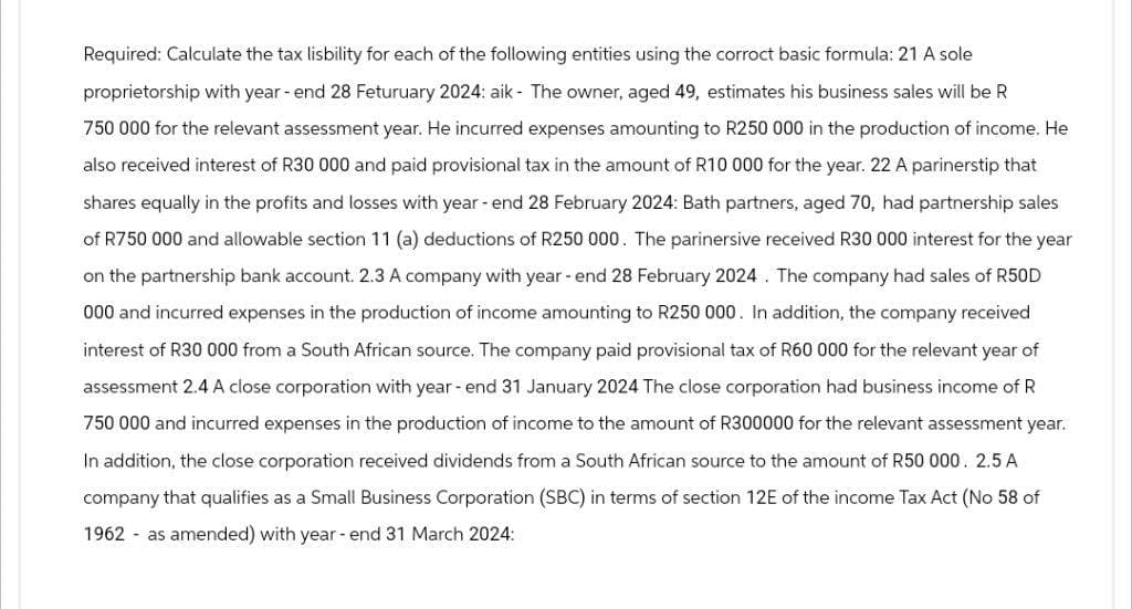 Required: Calculate the tax lisbility for each of the following entities using the corroct basic formula: 21 A sole
proprietorship with year-end 28 Feturuary 2024: aik - The owner, aged 49, estimates his business sales will be R
750 000 for the relevant assessment year. He incurred expenses amounting to R250 000 in the production of income. He
also received interest of R30 000 and paid provisional tax in the amount of R10 000 for the year. 22 A parinerstip that
shares equally in the profits and losses with year-end 28 February 2024: Bath partners, aged 70, had partnership sales
of R750 000 and allowable section 11 (a) deductions of R250 000. The parinersive received R30 000 interest for the year
on the partnership bank account. 2.3 A company with year-end 28 February 2024. The company had sales of R50D
000 and incurred expenses in the production of income amounting to R250 000. In addition, the company received
interest of R30 000 from a South African source. The company paid provisional tax of R60 000 for the relevant year of
assessment 2.4 A close corporation with year-end 31 January 2024 The close corporation had business income of R
750 000 and incurred expenses in the production of income to the amount of R300000 for the relevant assessment year.
In addition, the close corporation received dividends from a South African source to the amount of R50 000. 2.5 A
company that qualifies as a Small Business Corporation (SBC) in terms of section 12E of the income Tax Act (No 58 of
1962 as amended) with year-end 31 March 2024: