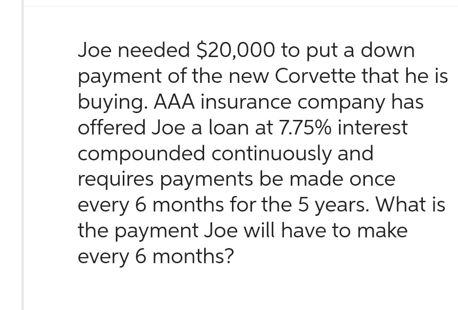 Joe needed $20,000 to put a down
payment of the new Corvette that he is
buying. AAA insurance company has
offered Joe a loan at 7.75% interest
compounded continuously and
requires payments be made once
every 6 months for the 5 years. What is
the payment Joe will have to make
every 6 months?