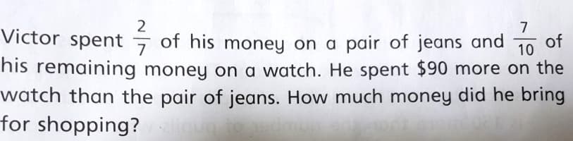 2
Victor spent
7
7
of his money on a pair of jeans and
of
10
his remaining money on a watch. He spent $90 more on the
watch than the pair of jeans. How much money did he bring
for shopping?
