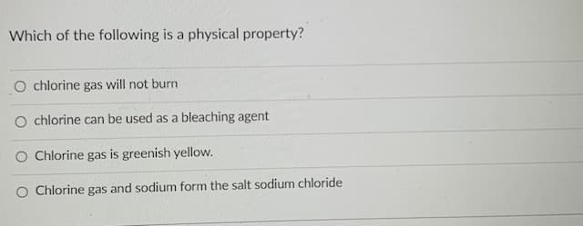 Which of the following is a physical property?
O chlorine gas will not burn
O chlorine can be used as a bleaching agent
O Chlorine gas is greenish yellow.
Chlorine gas and sodium form the salt sodium chloride
