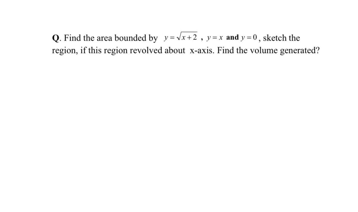 Q. Find the area bounded by y = Vx +2, y=x and y = 0, sketch the
%3D
region, if this region revolved about x-axis. Find the volume generated?
