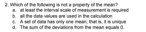 2. Which of the following is not a property of the mean?
a. at least the interval scale of measurement is required
b. all the data values are used in the calculation
c. A set of data has only one mean; that is, it is unique
d. The sum of the deviations from the mean equals 0.