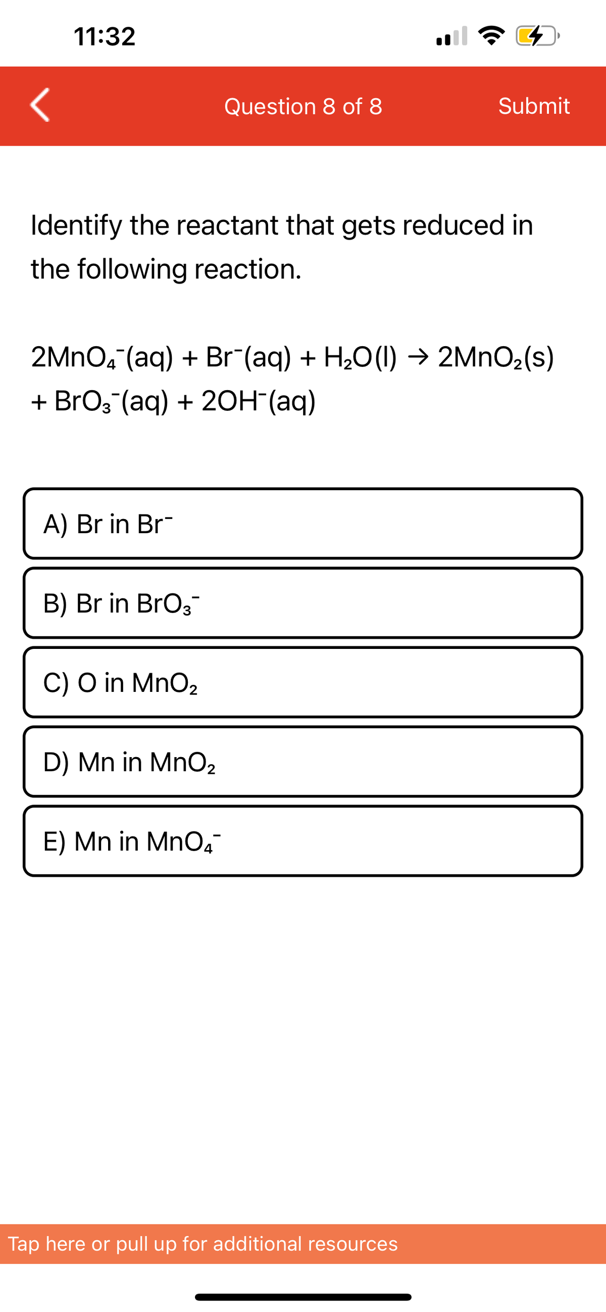 11:32
A) Br in Br
Identify the reactant that gets reduced in
the following reaction.
B) Br in BrO3™
2MnO4 (aq) + Br¯(aq) + H₂O(l) → 2MnO₂ (s)
+ BrO3(aq) + 2OH(aq)
C) O in MnO₂
Question 8 of 8
D) Mn in MnO₂
E) Mn in MnO4™
G
Submit
Tap here or pull up for additional resources