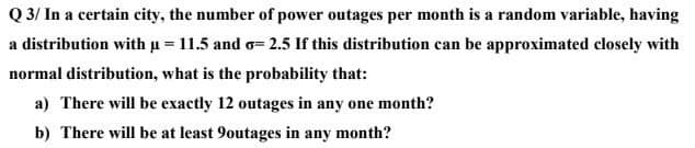 Q 3/ In a certain city, the number of power outages per month is a random variable, having
a distribution with u = 11.5 and o= 2.5 If this distribution can be approximated closely with
normal distribution, what is the probability that:
a) There will be exactly 12 outages in any one month?
b) There will be at least 9outages in
any
month?
