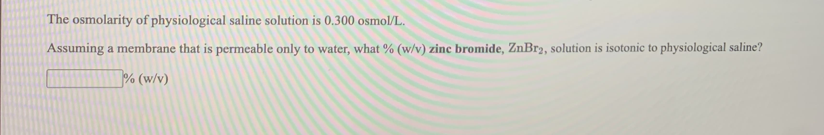 The osmolarity of physiological saline solution is 0.300 osmol/L.
Assuming a membrane that is permeable only to water, what % (w/v) zinc bromide, ZnBr2, solution is isotonic to physiological saline?
% (w/v)
