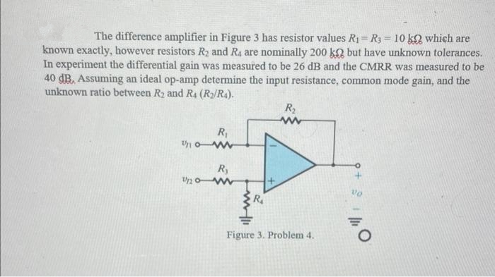 The difference amplifier in Figure 3 has resistor values R₁ = R3 = 10 k which are
known exactly, however resistors R₂ and R4 are nominally 200 k but have unknown tolerances.
In experiment the differential gain was measured to be 26 dB and the CMRR was measured to be
40 dB. Assuming an ideal op-amp determine the input resistance, common mode gain, and the
unknown ratio between R₂ and R4 (R₂/R4).
R₁
10-w
R₂
U20-www
www.1
R₁
R₂
www
Figure 3. Problem 4.
9+