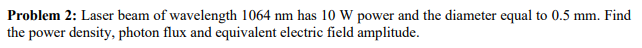 Problem 2: Laser beam of wavelength 1064 nm has 10 W power and the diameter equal to 0.5 mm. Find
the power density, photon flux and equivalent electric field amplitude.