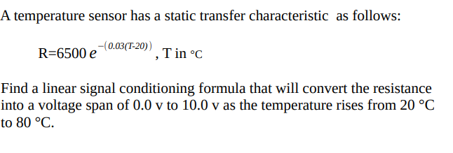 A temperature sensor has a static transfer characteristic as follows:
R=6500 e-(0.03(T-20))
Find a linear signal conditioning formula that will convert the resistance
into a voltage span of 0.0 v to 10.0 v as the temperature rises from 20 °C
to 80 °C.
T in °C