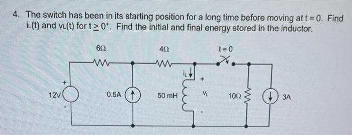 4. The switch has been in its starting position for a long time before moving at t = 0. Find
il(t) and vi(t) for t20+. Find the initial and final energy stored in the inductor.
12V
602
0.5A
402
www
50 mH
VL
t=0
1002
3A