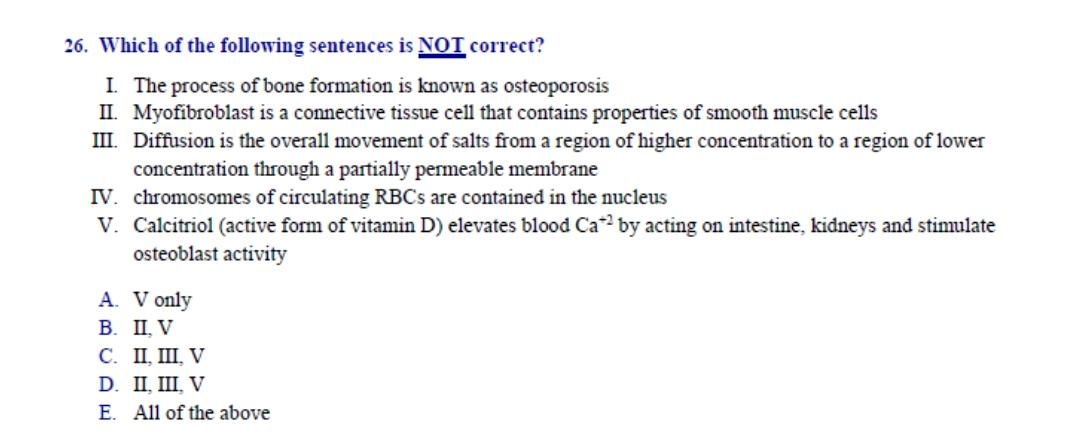 Which of the following sentences is NOI correct?
I. The process of bone formation is known as osteoporosis
II. Myofibroblast is a connective tissue cell that contains properties of smooth muscle cells
II. Diffusion is the overall movement of salts from a region of higher concentration to a region of lower
concentration through a partially permeable membrane
V. chromosomes of circulating RBCS are contained in the nucleus
v. Calcitriol (active form of vitamin D) elevates blood Ca by acting on intestine, kidneys and stimulate
osteoblast activity
A. V only
В. П.V
C. II, III, V
D. II, III, V
E. All of the above
