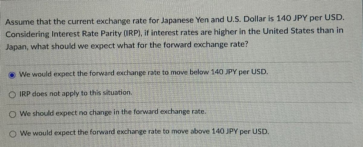 per USD.
Assume that the current exchange rate for Japanese Yen and U.S. Dollar is 140 JPY
Considering Interest Rate Parity (IRP), if interest rates are higher in the United States than in
Japan, what should we expect what for the forward exchange rate?
We would expect the forward exchange rate to move below 140 JPY per USD.
OIRP does not apply to this situation.
We should expect no change in the forward exchange rate.
We would expect the forward exchange rate to move above 140 JPY per USD.