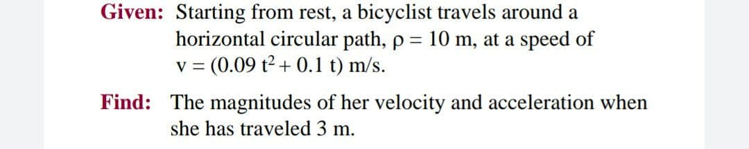 Given: Starting from rest, a bicyclist travels around a
horizontal circular path, p = 10 m, at a speed of
= (0.09 t2 + 0.1 t) m/s.
V =
Find: The magnitudes of her velocity and acceleration when
she has traveled 3 m.
