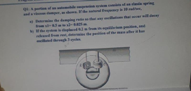 QI: A portion of an automobile suspension system consists of an elastic spring
and a viscous damper, as shown. If the natural frequency is 10 rad/sec,
a) Determine the damping ratio so that any oscillations that occur will decay
from 11-0.5 m to x2-D 0.025 m.
b) If the system is displaced 0.2 m from its equilibrium position, and
released from rest, determine the position of the mass after it has
ascillated through 3 cycles.
