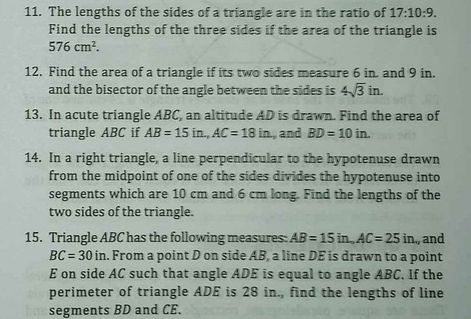 11. The lengths of the sides of a triangle are in the ratio of 17:10:9.
Find the lengths of the three sides if the area of the triangle is
576 cm².
12. Find the area of a triangle if its two sides measure 6 in. and 9 in.
and the bisector of the angle between the sides is 4.3 in.
13. In acute triangle ABC, an altitude AD is drawn. Find the area of
triangle ABC if AB = 15 in., AC = 18 in, and BD = 10 in.
14. In a right triangle, a line perpendicular to the hypotenuse drawn
from the midpoint of one of the sides divides the hypotenuse into
segments which are 10 cm and 6 cm long. Find the lengths of the
two sides of the triangle.
15. Triangle ABC has the following measures: AB = 15 in., AC= 25 in, and
BC= 30 in. From a point D on side AB, a line DE is drawn to a point
E on side AC such that angle ADE is equal to angle ABC. If the
perimeter of triangle ADE is 28 in., find the lengths of line
ham segments BD and CE.