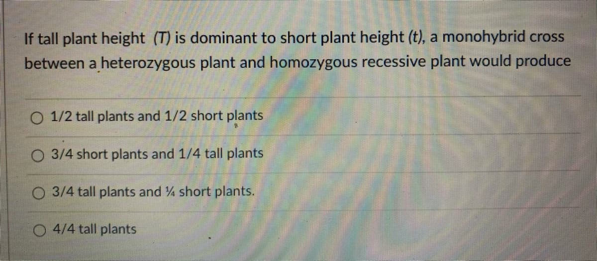 If tall plant height (T) is dominant to short plant height (t), a monohybrid cross
between a heterozygous plant and homozygous recessive plant would produce
O 1/2 tall plants and 1/2 short plants
O 3/4 short plants and 1/4 tall plants
O 3/4 tall plants and % short plants.
O 4/4 tall plants
