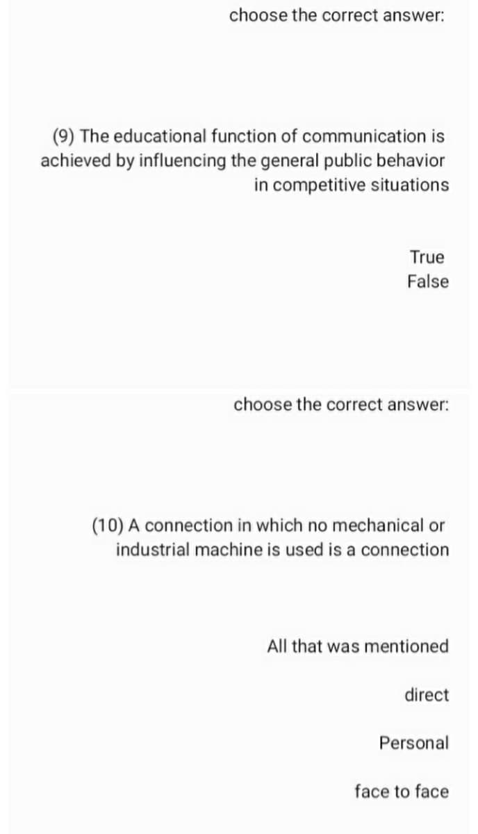 choose the correct answer:
(9) The educational function of communication is
achieved by influencing the general public behavior
in competitive situations
True
False
choose the correct answer:
(10) A connection in which no mechanical or
industrial machine is used is a connection
All that was mentioned
direct
Personal
face to face
