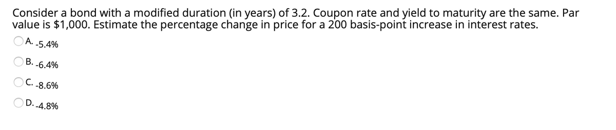 Consider a bond with a modified duration (in years) of 3.2. Coupon rate and yield to maturity are the same. Par
value is $1,000. Estimate the percentage change in price for a 200 basis-point increase in interest rates.
OA.
-5.4%
B. -6.4%
OC. -8.6%
D.
--4.8%
