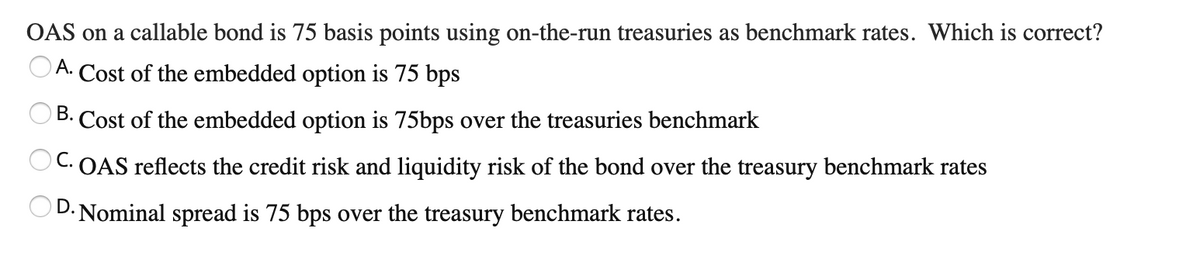 OAS on a callable bond is 75 basis points using on-the-run treasuries as benchmark rates. Which is correct?
OA. Cost of the embedded option is 75 bps
B. Cost of the embedded option is 75bps over the treasuries benchmark
OC. OAS reflects the credit risk and liquidity risk of the bond over the treasury benchmark rates
OD. Nominal spread is 75 bps over the treasury benchmark rates.

