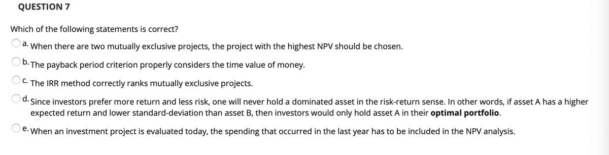 QUESTION 7
Which of the following statements is correct?
a. When there are two mutually exclusive projects, the project with the highest NPV should be chosen.
D. The payback period criterion properly considers the time value of money.
OC. The IRR method correctly ranks mutually exclusive projects.
d. Since investors prefer more return and less risk, one will never hold a dominated asset in the risk-return sense. In other words, if asset A has a higher
expected return and lower standard-deviation than asset B, then investors would only hold asset A in their optimal portfolio.
e. When an investment project is evaluated today, the spending that occurred in the last year has to be included in the NPV analysis.

