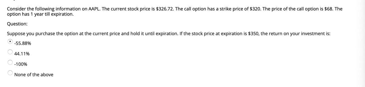 Consider the following information on AAPL. The current stock price is $326.72. The call option has a strike price of $320. The price of the call option is $68. The
option has 1 year till expiration.
Question:
Suppose you purchase the option at the current price and hold it until expiration. If the stock price at expiration is $350, the return on your investment is:
-55.88%
44.11%
-100%
None of the above
