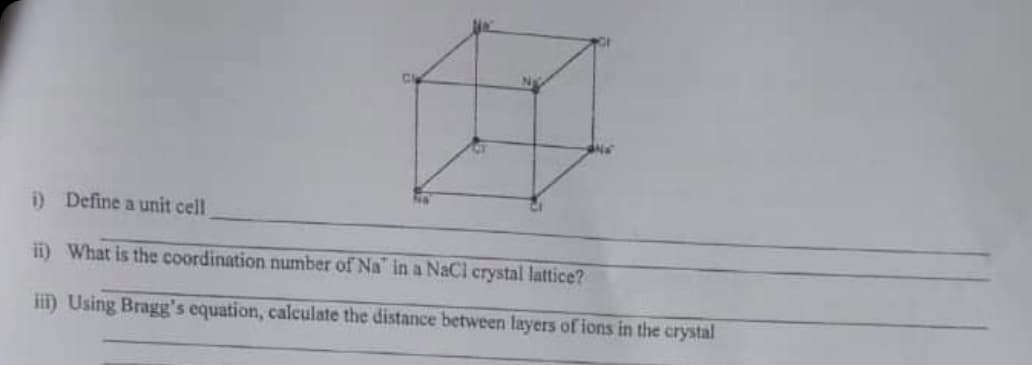 i) Define a unit cell
ii) What is the coordination number of Na" in a NaCl crystal lattice?
ii) Using Bragg's equation, calculate the distance between layers of ions in the crystal

