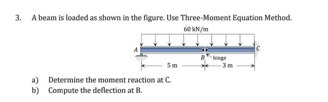 3.
A beam is loaded as shown in the figure. Use Three-Moment Equation Method.
60 kN/m
A
C
hinge
5 m
3 m
a)
Determine the moment reaction at C.
b) Compute the deflection at B.

