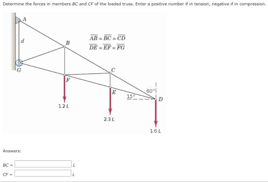 Determine the forces in members BC and CF of the loaded truss. Enter a positive number if in tension, negative if in compression.
AB = BC = CD
DE = EF = FG
B
60°l
15°
D
1.2 L
2.3 L
1.6L
Answers:
BC =
CF =
