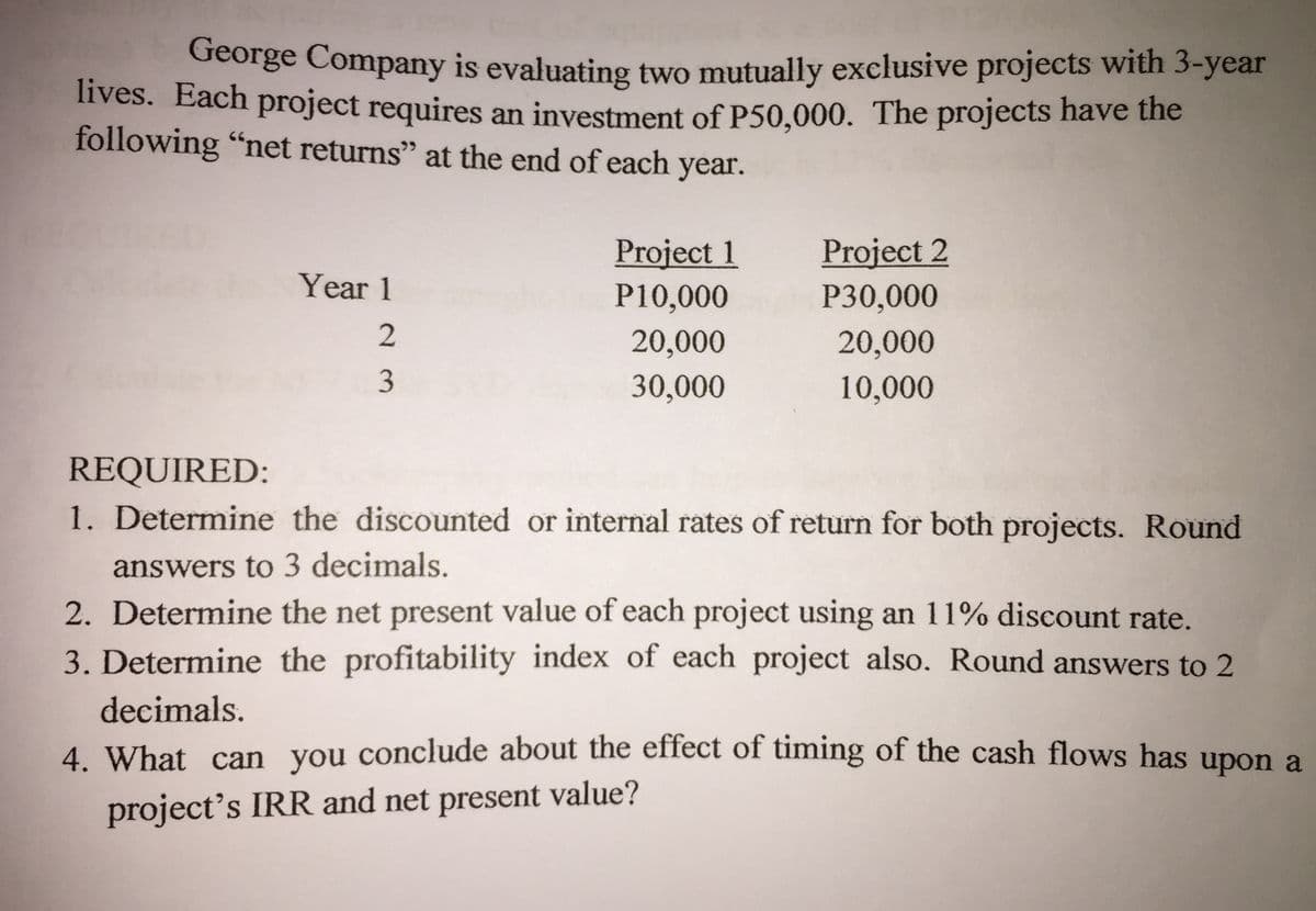 George Company is evaluating two mutually exclusive projects with 3-year
nves. Each project requires an investment off P50.000. The projects have the
following "net returns" at the end of each year.
Project 2
Project 1
P10,000
Year 1
P30,000
2
20,000
20,000
3
30,000
10,000
REQUIRED:
1. Determine the discounted or internal rates of return for both projects. Round
answers to 3 decimals.
2. Determine the net present value of each project using an 11% discount rate.
3. Determine the profitability index of each project also. Round answers to 2
decimals.
4. What can you conclude about the effect of timing of the cash flows has upon a
project's IRR and net present value?
