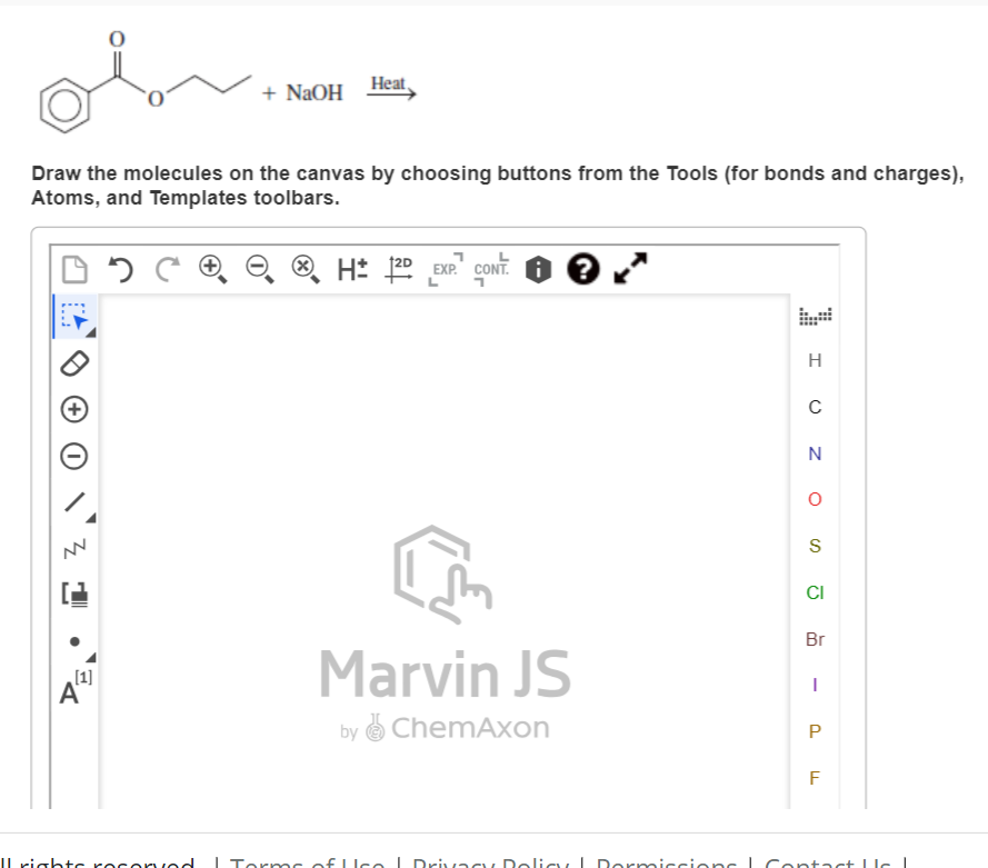 ·
Draw the molecules on the canvas by choosing buttons from the Tools (for bonds and charges),
Atoms, and Templates toolbars.
DOCO
[1]
A
+ NaOH
Il rights rocorvod
Heat
H 2D EXP.
EXP. CONT. ?
Marvin JS
by ChemAxon
Torms of Use | Privacy Policy | Dormiccions
H
C
N
O
S
CI
Br
I
P
F
Contact c