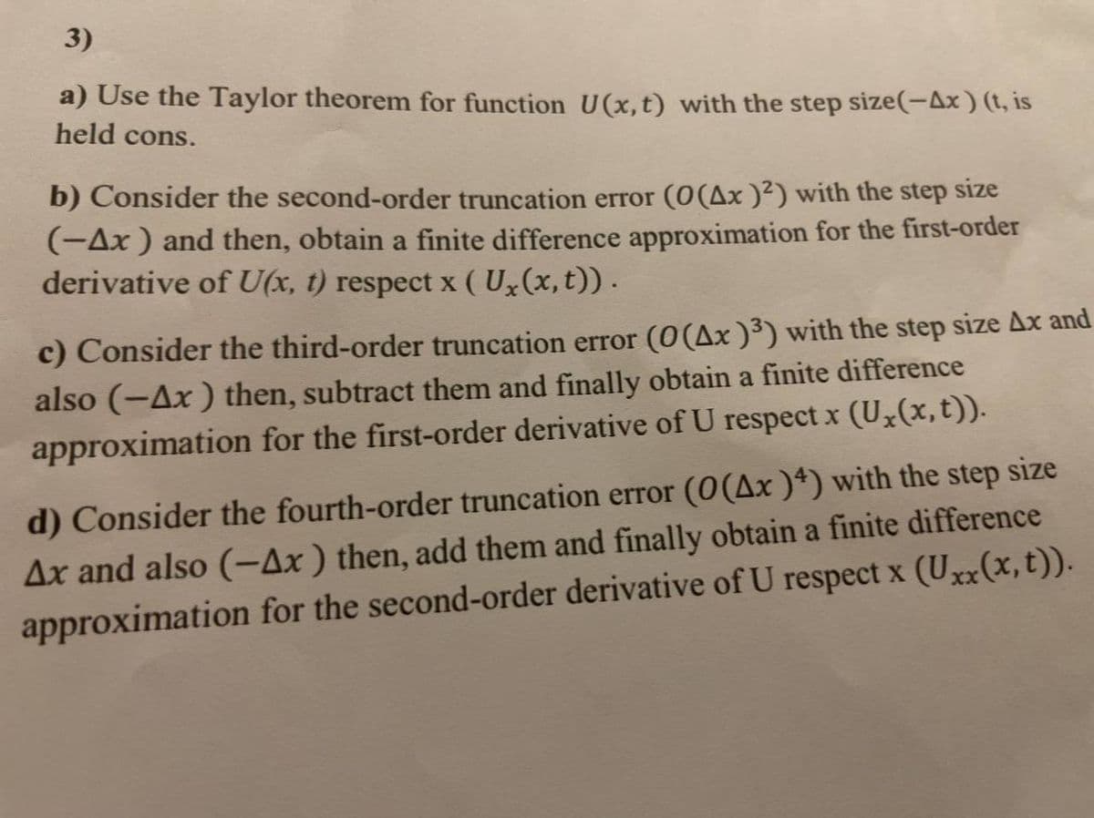 3)
a) Use the Taylor theorem for function U(x, t) with the step size(−Ax ) (t, is
held cons.
b) Consider the second-order truncation error (0(Ax )²) with the step size
(-Ax ) and then, obtain a finite difference approximation for the first-order
derivative of U(x, t) respect x (Ux(x, t)) .
c) Consider the third-order truncation error (0 (Ax )³) with the step size Ax and
also (-Ax) then, subtract them and finally obtain a finite difference
approximation for the first-order derivative of U respect x (Ux(x, t)).
d) Consider the fourth-order truncation error (0(Ax )4) with the step size
Ax and also (-Ax) then, add them and finally obtain a finite difference
approximation for the second-order derivative of U respect x (Uxx (x, t)).