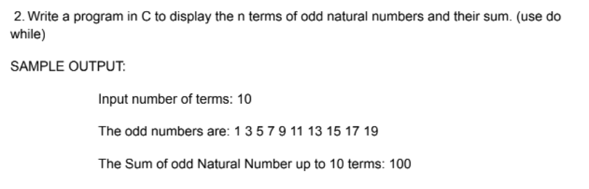 2. Write a program in C to display the n terms of odd natural numbers and their sum. (use do
while)
SAMPLE OUTPUT:
Input number of terms: 10
The odd numbers are: 13579 11 13 15 17 19
The Sum of odd Natural Number up to 10 terms: 100
