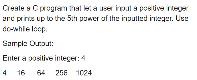 Create a C program that let a user input a positive integer
and prints up to the 5th power of the inputted integer. Use
do-while loop.
Sample Output:
Enter a positive integer: 4
4
16
64
256
1024
